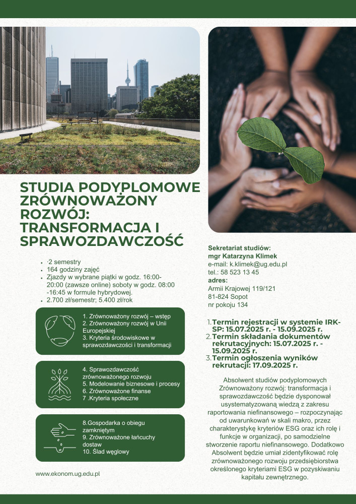 Plakat Sekretariat studiów: mgr Katarzyna Klimek e-mail: k.klimek@ug.edu.pl tel.: 58 523 13 45 adres: Armii Krajowej 119/121 81-824 Sopot nr pokoju 134      Termin rejestracji w systemie IRKSP: 15.07.2025 r. - 15.09.2025 r.     Termin składania dokumentów rekrutacyjnych: 15.07.2025 r. - 15.09.2025 r.     Termin ogłoszenia wyników rekrutacji: 17.09.2025 r.  Absolwent studiów podyplomowych Zrównoważony rozwój: transformacja i sprawozdawczość będzie dysponował usystematyzowaną wiedzą z zakresu raportowania nie